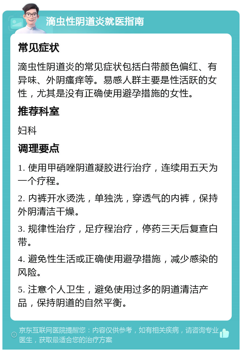 滴虫性阴道炎就医指南 常见症状 滴虫性阴道炎的常见症状包括白带颜色偏红、有异味、外阴瘙痒等。易感人群主要是性活跃的女性，尤其是没有正确使用避孕措施的女性。 推荐科室 妇科 调理要点 1. 使用甲硝唑阴道凝胶进行治疗，连续用五天为一个疗程。 2. 内裤开水烫洗，单独洗，穿透气的内裤，保持外阴清洁干燥。 3. 规律性治疗，足疗程治疗，停药三天后复查白带。 4. 避免性生活或正确使用避孕措施，减少感染的风险。 5. 注意个人卫生，避免使用过多的阴道清洁产品，保持阴道的自然平衡。