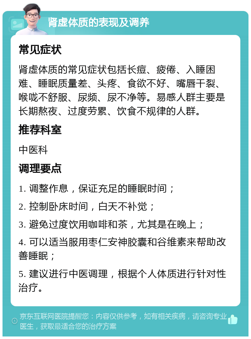 肾虚体质的表现及调养 常见症状 肾虚体质的常见症状包括长痘、疲倦、入睡困难、睡眠质量差、头疼、食欲不好、嘴唇干裂、喉咙不舒服、尿频、尿不净等。易感人群主要是长期熬夜、过度劳累、饮食不规律的人群。 推荐科室 中医科 调理要点 1. 调整作息，保证充足的睡眠时间； 2. 控制卧床时间，白天不补觉； 3. 避免过度饮用咖啡和茶，尤其是在晚上； 4. 可以适当服用枣仁安神胶囊和谷维素来帮助改善睡眠； 5. 建议进行中医调理，根据个人体质进行针对性治疗。