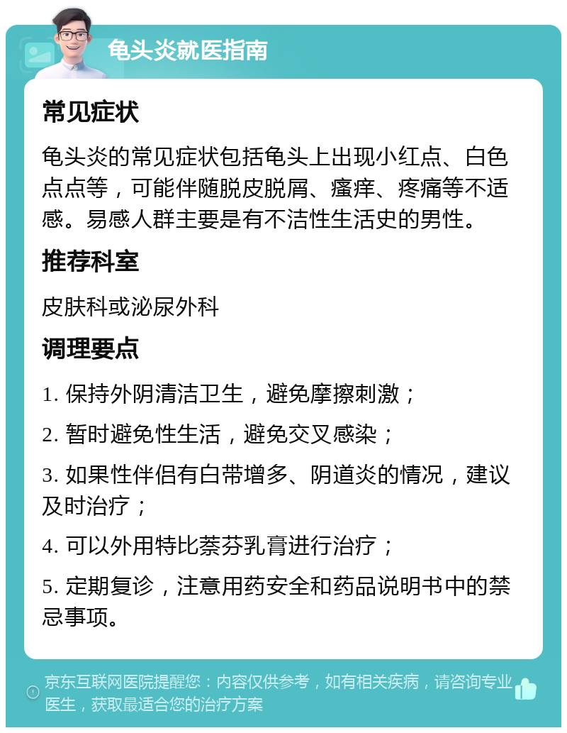 龟头炎就医指南 常见症状 龟头炎的常见症状包括龟头上出现小红点、白色点点等，可能伴随脱皮脱屑、瘙痒、疼痛等不适感。易感人群主要是有不洁性生活史的男性。 推荐科室 皮肤科或泌尿外科 调理要点 1. 保持外阴清洁卫生，避免摩擦刺激； 2. 暂时避免性生活，避免交叉感染； 3. 如果性伴侣有白带增多、阴道炎的情况，建议及时治疗； 4. 可以外用特比萘芬乳膏进行治疗； 5. 定期复诊，注意用药安全和药品说明书中的禁忌事项。