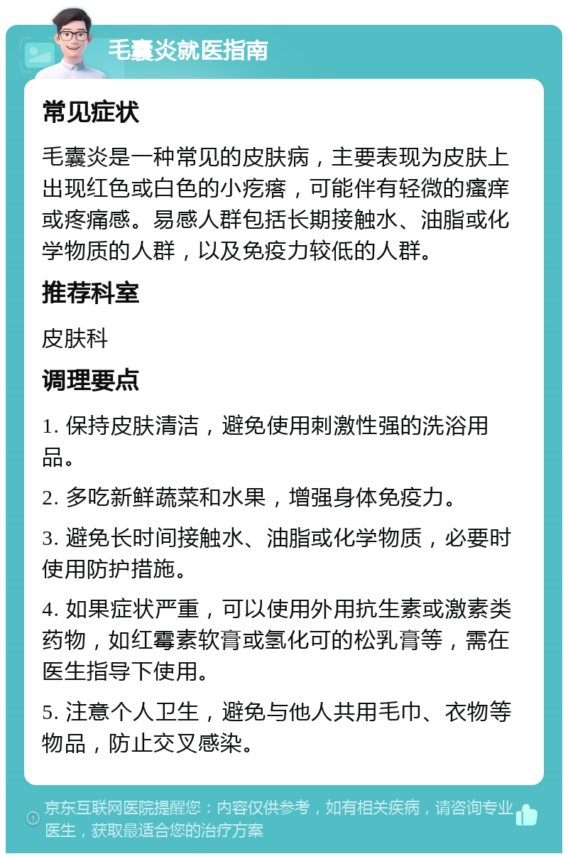 毛囊炎就医指南 常见症状 毛囊炎是一种常见的皮肤病，主要表现为皮肤上出现红色或白色的小疙瘩，可能伴有轻微的瘙痒或疼痛感。易感人群包括长期接触水、油脂或化学物质的人群，以及免疫力较低的人群。 推荐科室 皮肤科 调理要点 1. 保持皮肤清洁，避免使用刺激性强的洗浴用品。 2. 多吃新鲜蔬菜和水果，增强身体免疫力。 3. 避免长时间接触水、油脂或化学物质，必要时使用防护措施。 4. 如果症状严重，可以使用外用抗生素或激素类药物，如红霉素软膏或氢化可的松乳膏等，需在医生指导下使用。 5. 注意个人卫生，避免与他人共用毛巾、衣物等物品，防止交叉感染。