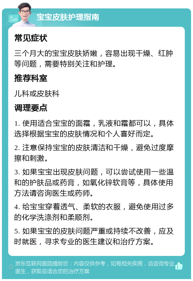 宝宝皮肤护理指南 常见症状 三个月大的宝宝皮肤娇嫩，容易出现干燥、红肿等问题，需要特别关注和护理。 推荐科室 儿科或皮肤科 调理要点 1. 使用适合宝宝的面霜，乳液和霜都可以，具体选择根据宝宝的皮肤情况和个人喜好而定。 2. 注意保持宝宝的皮肤清洁和干燥，避免过度摩擦和刺激。 3. 如果宝宝出现皮肤问题，可以尝试使用一些温和的护肤品或药膏，如氧化锌软膏等，具体使用方法请咨询医生或药师。 4. 给宝宝穿着透气、柔软的衣服，避免使用过多的化学洗涤剂和柔顺剂。 5. 如果宝宝的皮肤问题严重或持续不改善，应及时就医，寻求专业的医生建议和治疗方案。