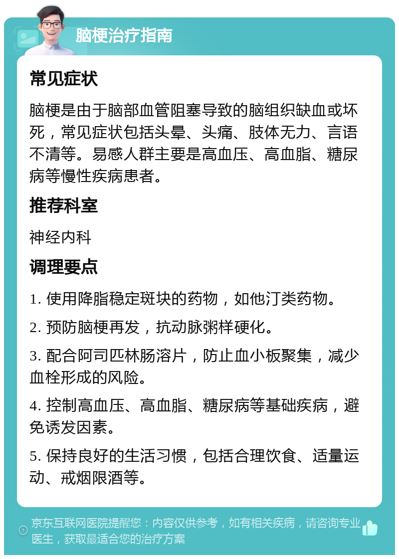 脑梗治疗指南 常见症状 脑梗是由于脑部血管阻塞导致的脑组织缺血或坏死，常见症状包括头晕、头痛、肢体无力、言语不清等。易感人群主要是高血压、高血脂、糖尿病等慢性疾病患者。 推荐科室 神经内科 调理要点 1. 使用降脂稳定斑块的药物，如他汀类药物。 2. 预防脑梗再发，抗动脉粥样硬化。 3. 配合阿司匹林肠溶片，防止血小板聚集，减少血栓形成的风险。 4. 控制高血压、高血脂、糖尿病等基础疾病，避免诱发因素。 5. 保持良好的生活习惯，包括合理饮食、适量运动、戒烟限酒等。