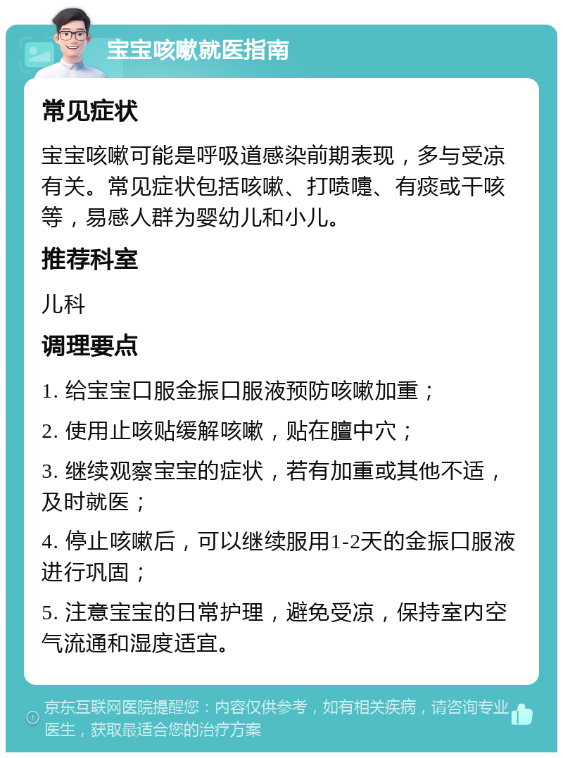 宝宝咳嗽就医指南 常见症状 宝宝咳嗽可能是呼吸道感染前期表现，多与受凉有关。常见症状包括咳嗽、打喷嚏、有痰或干咳等，易感人群为婴幼儿和小儿。 推荐科室 儿科 调理要点 1. 给宝宝口服金振口服液预防咳嗽加重； 2. 使用止咳贴缓解咳嗽，贴在膻中穴； 3. 继续观察宝宝的症状，若有加重或其他不适，及时就医； 4. 停止咳嗽后，可以继续服用1-2天的金振口服液进行巩固； 5. 注意宝宝的日常护理，避免受凉，保持室内空气流通和湿度适宜。