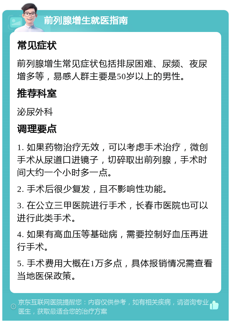 前列腺增生就医指南 常见症状 前列腺增生常见症状包括排尿困难、尿频、夜尿增多等，易感人群主要是50岁以上的男性。 推荐科室 泌尿外科 调理要点 1. 如果药物治疗无效，可以考虑手术治疗，微创手术从尿道口进镜子，切碎取出前列腺，手术时间大约一个小时多一点。 2. 手术后很少复发，且不影响性功能。 3. 在公立三甲医院进行手术，长春市医院也可以进行此类手术。 4. 如果有高血压等基础病，需要控制好血压再进行手术。 5. 手术费用大概在1万多点，具体报销情况需查看当地医保政策。