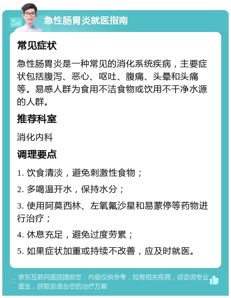 急性肠胃炎就医指南 常见症状 急性肠胃炎是一种常见的消化系统疾病，主要症状包括腹泻、恶心、呕吐、腹痛、头晕和头痛等。易感人群为食用不洁食物或饮用不干净水源的人群。 推荐科室 消化内科 调理要点 1. 饮食清淡，避免刺激性食物； 2. 多喝温开水，保持水分； 3. 使用阿莫西林、左氧氟沙星和易蒙停等药物进行治疗； 4. 休息充足，避免过度劳累； 5. 如果症状加重或持续不改善，应及时就医。