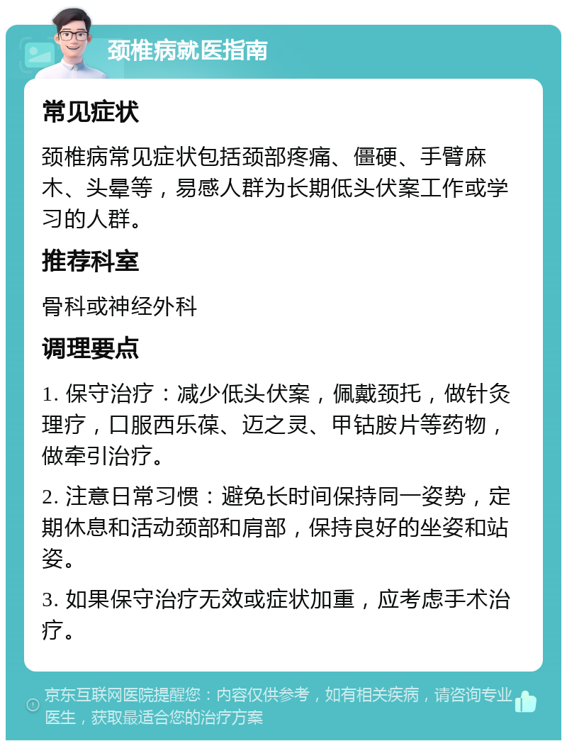 颈椎病就医指南 常见症状 颈椎病常见症状包括颈部疼痛、僵硬、手臂麻木、头晕等，易感人群为长期低头伏案工作或学习的人群。 推荐科室 骨科或神经外科 调理要点 1. 保守治疗：减少低头伏案，佩戴颈托，做针灸理疗，口服西乐葆、迈之灵、甲钴胺片等药物，做牵引治疗。 2. 注意日常习惯：避免长时间保持同一姿势，定期休息和活动颈部和肩部，保持良好的坐姿和站姿。 3. 如果保守治疗无效或症状加重，应考虑手术治疗。