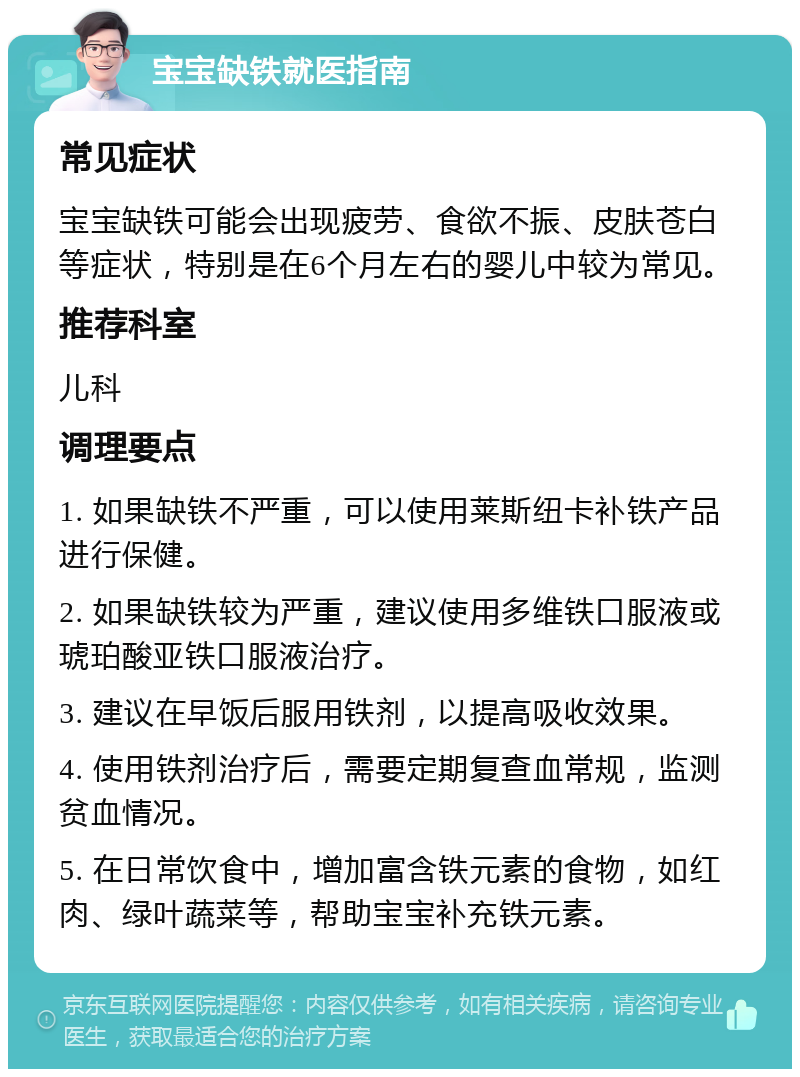 宝宝缺铁就医指南 常见症状 宝宝缺铁可能会出现疲劳、食欲不振、皮肤苍白等症状，特别是在6个月左右的婴儿中较为常见。 推荐科室 儿科 调理要点 1. 如果缺铁不严重，可以使用莱斯纽卡补铁产品进行保健。 2. 如果缺铁较为严重，建议使用多维铁口服液或琥珀酸亚铁口服液治疗。 3. 建议在早饭后服用铁剂，以提高吸收效果。 4. 使用铁剂治疗后，需要定期复查血常规，监测贫血情况。 5. 在日常饮食中，增加富含铁元素的食物，如红肉、绿叶蔬菜等，帮助宝宝补充铁元素。