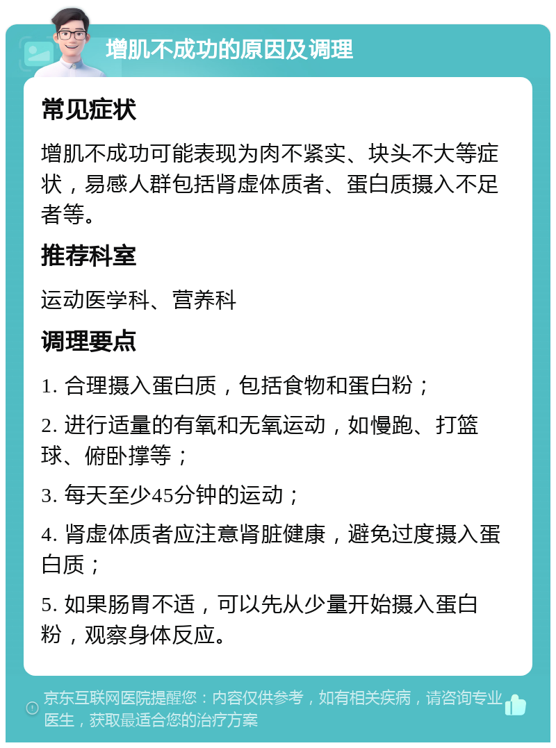 增肌不成功的原因及调理 常见症状 增肌不成功可能表现为肉不紧实、块头不大等症状，易感人群包括肾虚体质者、蛋白质摄入不足者等。 推荐科室 运动医学科、营养科 调理要点 1. 合理摄入蛋白质，包括食物和蛋白粉； 2. 进行适量的有氧和无氧运动，如慢跑、打篮球、俯卧撑等； 3. 每天至少45分钟的运动； 4. 肾虚体质者应注意肾脏健康，避免过度摄入蛋白质； 5. 如果肠胃不适，可以先从少量开始摄入蛋白粉，观察身体反应。