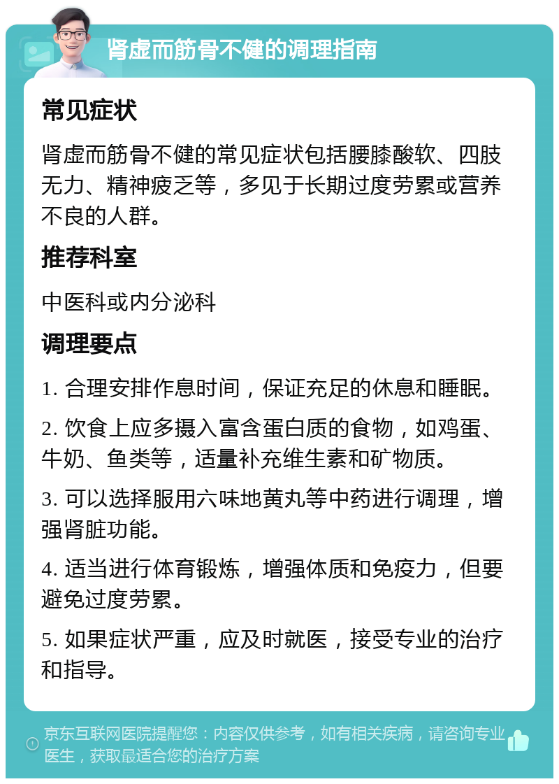 肾虚而筋骨不健的调理指南 常见症状 肾虚而筋骨不健的常见症状包括腰膝酸软、四肢无力、精神疲乏等，多见于长期过度劳累或营养不良的人群。 推荐科室 中医科或内分泌科 调理要点 1. 合理安排作息时间，保证充足的休息和睡眠。 2. 饮食上应多摄入富含蛋白质的食物，如鸡蛋、牛奶、鱼类等，适量补充维生素和矿物质。 3. 可以选择服用六味地黄丸等中药进行调理，增强肾脏功能。 4. 适当进行体育锻炼，增强体质和免疫力，但要避免过度劳累。 5. 如果症状严重，应及时就医，接受专业的治疗和指导。