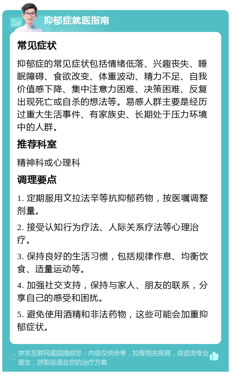 抑郁症就医指南 常见症状 抑郁症的常见症状包括情绪低落、兴趣丧失、睡眠障碍、食欲改变、体重波动、精力不足、自我价值感下降、集中注意力困难、决策困难、反复出现死亡或自杀的想法等。易感人群主要是经历过重大生活事件、有家族史、长期处于压力环境中的人群。 推荐科室 精神科或心理科 调理要点 1. 定期服用文拉法辛等抗抑郁药物，按医嘱调整剂量。 2. 接受认知行为疗法、人际关系疗法等心理治疗。 3. 保持良好的生活习惯，包括规律作息、均衡饮食、适量运动等。 4. 加强社交支持，保持与家人、朋友的联系，分享自己的感受和困扰。 5. 避免使用酒精和非法药物，这些可能会加重抑郁症状。