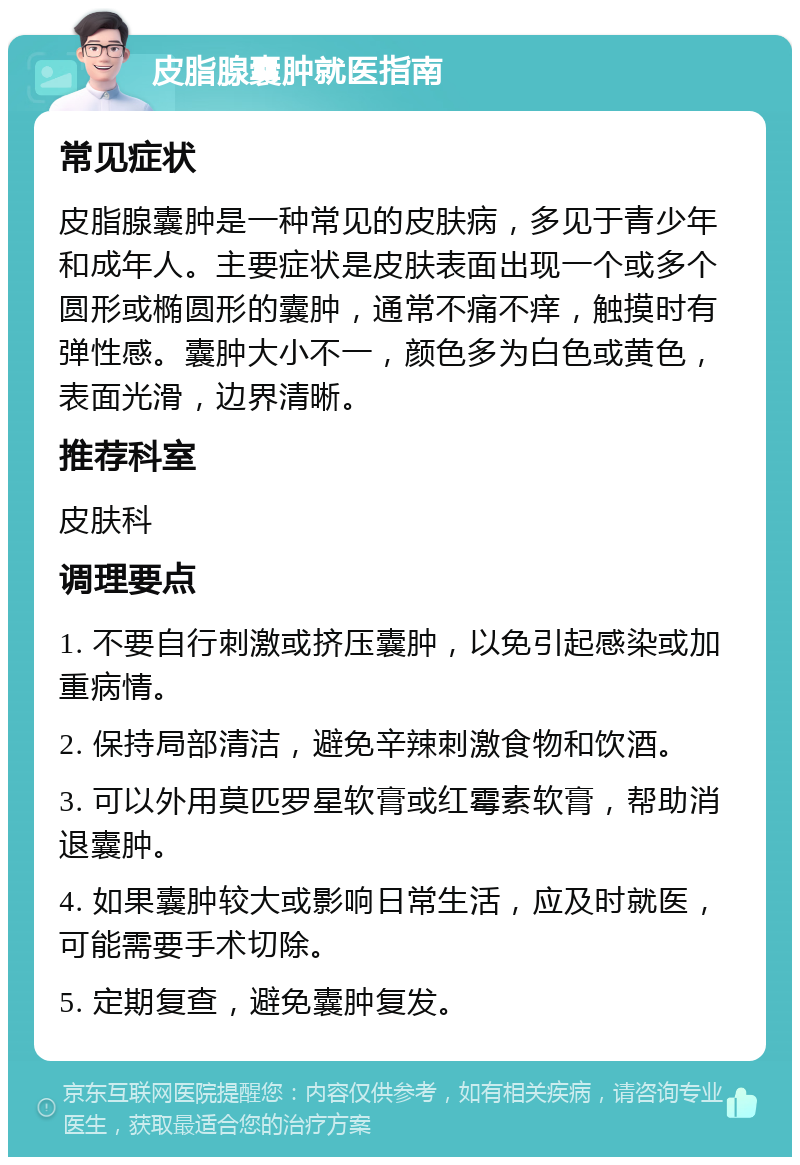 皮脂腺囊肿就医指南 常见症状 皮脂腺囊肿是一种常见的皮肤病，多见于青少年和成年人。主要症状是皮肤表面出现一个或多个圆形或椭圆形的囊肿，通常不痛不痒，触摸时有弹性感。囊肿大小不一，颜色多为白色或黄色，表面光滑，边界清晰。 推荐科室 皮肤科 调理要点 1. 不要自行刺激或挤压囊肿，以免引起感染或加重病情。 2. 保持局部清洁，避免辛辣刺激食物和饮酒。 3. 可以外用莫匹罗星软膏或红霉素软膏，帮助消退囊肿。 4. 如果囊肿较大或影响日常生活，应及时就医，可能需要手术切除。 5. 定期复查，避免囊肿复发。