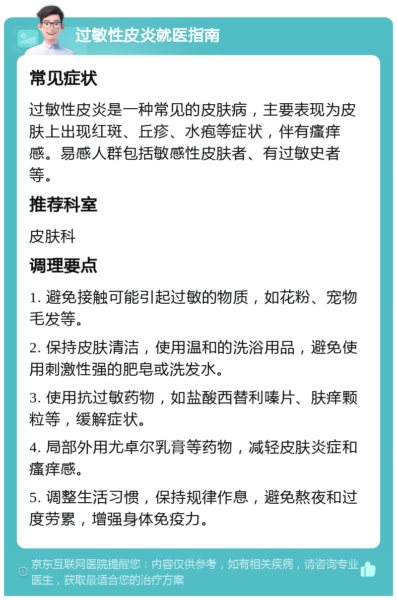 过敏性皮炎就医指南 常见症状 过敏性皮炎是一种常见的皮肤病，主要表现为皮肤上出现红斑、丘疹、水疱等症状，伴有瘙痒感。易感人群包括敏感性皮肤者、有过敏史者等。 推荐科室 皮肤科 调理要点 1. 避免接触可能引起过敏的物质，如花粉、宠物毛发等。 2. 保持皮肤清洁，使用温和的洗浴用品，避免使用刺激性强的肥皂或洗发水。 3. 使用抗过敏药物，如盐酸西替利嗪片、肤痒颗粒等，缓解症状。 4. 局部外用尤卓尔乳膏等药物，减轻皮肤炎症和瘙痒感。 5. 调整生活习惯，保持规律作息，避免熬夜和过度劳累，增强身体免疫力。