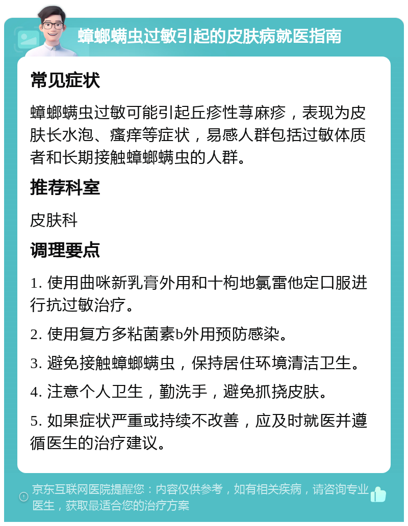 蟑螂螨虫过敏引起的皮肤病就医指南 常见症状 蟑螂螨虫过敏可能引起丘疹性荨麻疹，表现为皮肤长水泡、瘙痒等症状，易感人群包括过敏体质者和长期接触蟑螂螨虫的人群。 推荐科室 皮肤科 调理要点 1. 使用曲咪新乳膏外用和十枸地氯雷他定口服进行抗过敏治疗。 2. 使用复方多粘菌素b外用预防感染。 3. 避免接触蟑螂螨虫，保持居住环境清洁卫生。 4. 注意个人卫生，勤洗手，避免抓挠皮肤。 5. 如果症状严重或持续不改善，应及时就医并遵循医生的治疗建议。