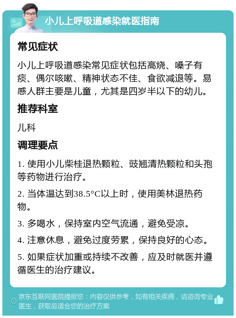 小儿上呼吸道感染就医指南 常见症状 小儿上呼吸道感染常见症状包括高烧、嗓子有痰、偶尔咳嗽、精神状态不佳、食欲减退等。易感人群主要是儿童，尤其是四岁半以下的幼儿。 推荐科室 儿科 调理要点 1. 使用小儿柴桂退热颗粒、豉翘清热颗粒和头孢等药物进行治疗。 2. 当体温达到38.5°C以上时，使用美林退热药物。 3. 多喝水，保持室内空气流通，避免受凉。 4. 注意休息，避免过度劳累，保持良好的心态。 5. 如果症状加重或持续不改善，应及时就医并遵循医生的治疗建议。