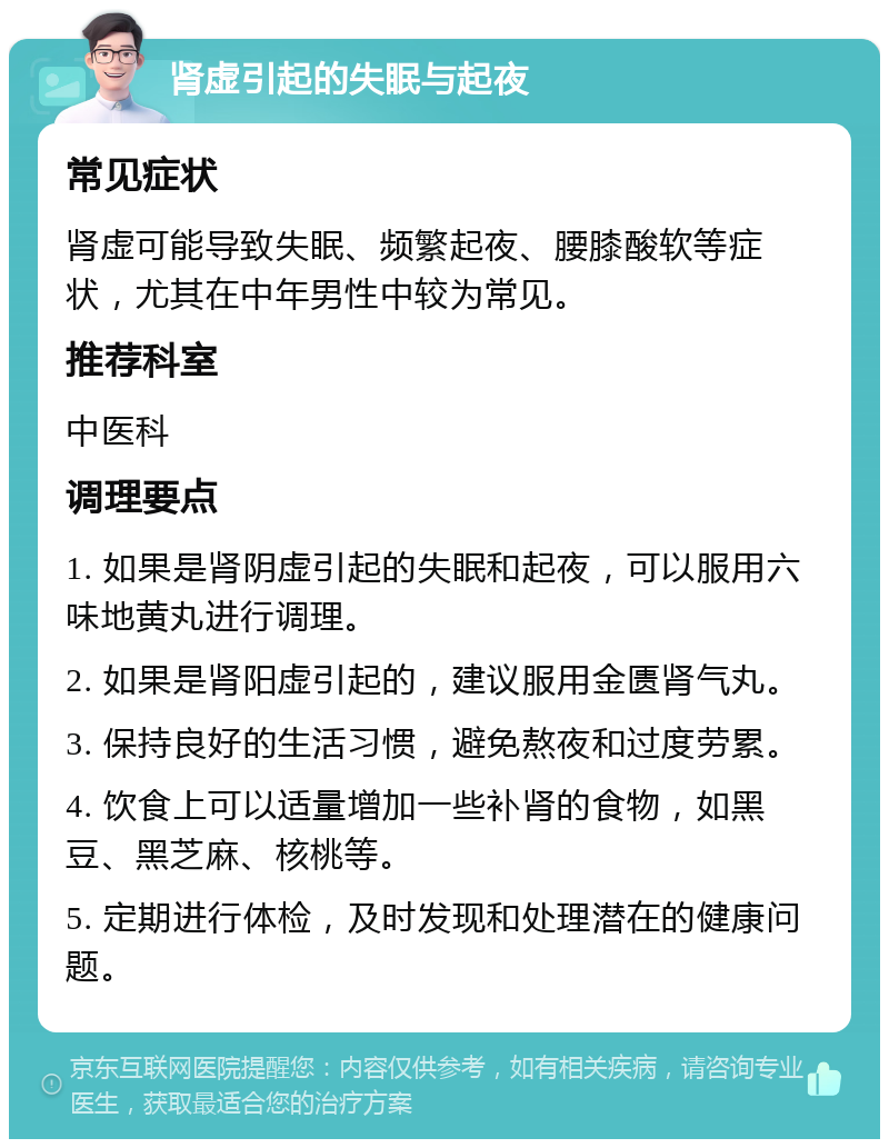 肾虚引起的失眠与起夜 常见症状 肾虚可能导致失眠、频繁起夜、腰膝酸软等症状，尤其在中年男性中较为常见。 推荐科室 中医科 调理要点 1. 如果是肾阴虚引起的失眠和起夜，可以服用六味地黄丸进行调理。 2. 如果是肾阳虚引起的，建议服用金匮肾气丸。 3. 保持良好的生活习惯，避免熬夜和过度劳累。 4. 饮食上可以适量增加一些补肾的食物，如黑豆、黑芝麻、核桃等。 5. 定期进行体检，及时发现和处理潜在的健康问题。