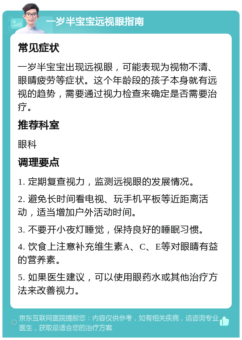 一岁半宝宝远视眼指南 常见症状 一岁半宝宝出现远视眼，可能表现为视物不清、眼睛疲劳等症状。这个年龄段的孩子本身就有远视的趋势，需要通过视力检查来确定是否需要治疗。 推荐科室 眼科 调理要点 1. 定期复查视力，监测远视眼的发展情况。 2. 避免长时间看电视、玩手机平板等近距离活动，适当增加户外活动时间。 3. 不要开小夜灯睡觉，保持良好的睡眠习惯。 4. 饮食上注意补充维生素A、C、E等对眼睛有益的营养素。 5. 如果医生建议，可以使用眼药水或其他治疗方法来改善视力。