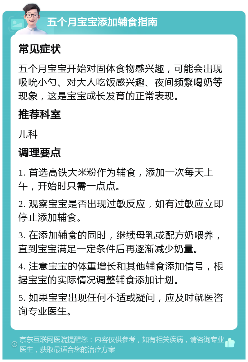 五个月宝宝添加辅食指南 常见症状 五个月宝宝开始对固体食物感兴趣，可能会出现吸吮小勺、对大人吃饭感兴趣、夜间频繁喝奶等现象，这是宝宝成长发育的正常表现。 推荐科室 儿科 调理要点 1. 首选高铁大米粉作为辅食，添加一次每天上午，开始时只需一点点。 2. 观察宝宝是否出现过敏反应，如有过敏应立即停止添加辅食。 3. 在添加辅食的同时，继续母乳或配方奶喂养，直到宝宝满足一定条件后再逐渐减少奶量。 4. 注意宝宝的体重增长和其他辅食添加信号，根据宝宝的实际情况调整辅食添加计划。 5. 如果宝宝出现任何不适或疑问，应及时就医咨询专业医生。