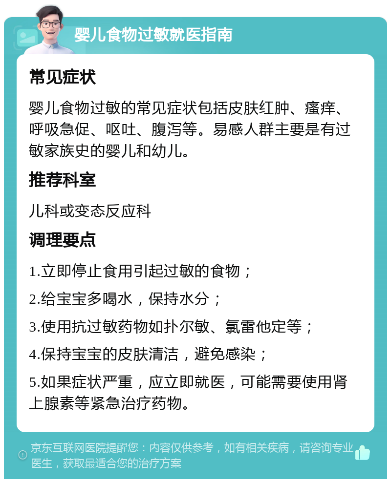 婴儿食物过敏就医指南 常见症状 婴儿食物过敏的常见症状包括皮肤红肿、瘙痒、呼吸急促、呕吐、腹泻等。易感人群主要是有过敏家族史的婴儿和幼儿。 推荐科室 儿科或变态反应科 调理要点 1.立即停止食用引起过敏的食物； 2.给宝宝多喝水，保持水分； 3.使用抗过敏药物如扑尔敏、氯雷他定等； 4.保持宝宝的皮肤清洁，避免感染； 5.如果症状严重，应立即就医，可能需要使用肾上腺素等紧急治疗药物。