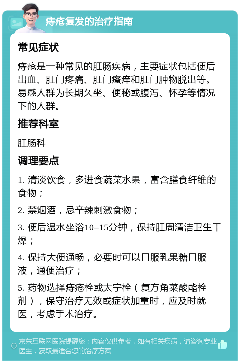 痔疮复发的治疗指南 常见症状 痔疮是一种常见的肛肠疾病，主要症状包括便后出血、肛门疼痛、肛门瘙痒和肛门肿物脱出等。易感人群为长期久坐、便秘或腹泻、怀孕等情况下的人群。 推荐科室 肛肠科 调理要点 1. 清淡饮食，多进食蔬菜水果，富含膳食纤维的食物； 2. 禁烟酒，忌辛辣刺激食物； 3. 便后温水坐浴10–15分钟，保持肛周清洁卫生干燥； 4. 保持大便通畅，必要时可以口服乳果糖口服液，通便治疗； 5. 药物选择痔疮栓或太宁栓（复方角菜酸酯栓剂），保守治疗无效或症状加重时，应及时就医，考虑手术治疗。