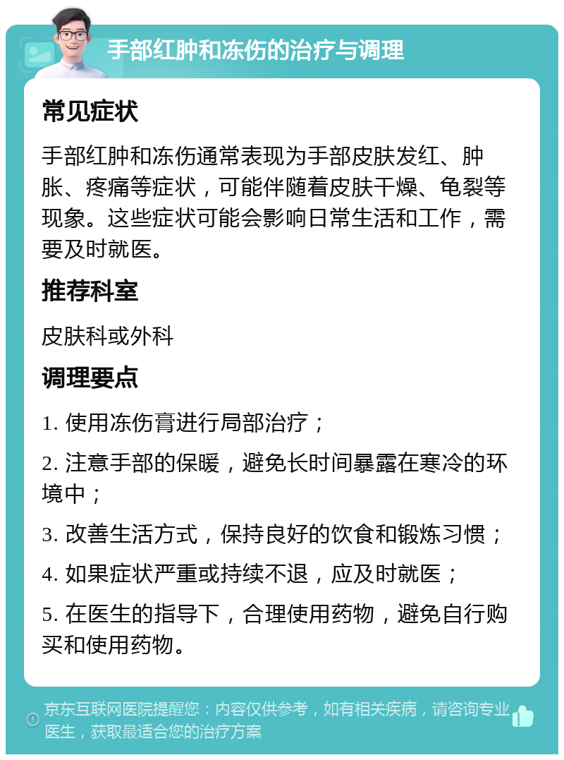 手部红肿和冻伤的治疗与调理 常见症状 手部红肿和冻伤通常表现为手部皮肤发红、肿胀、疼痛等症状，可能伴随着皮肤干燥、龟裂等现象。这些症状可能会影响日常生活和工作，需要及时就医。 推荐科室 皮肤科或外科 调理要点 1. 使用冻伤膏进行局部治疗； 2. 注意手部的保暖，避免长时间暴露在寒冷的环境中； 3. 改善生活方式，保持良好的饮食和锻炼习惯； 4. 如果症状严重或持续不退，应及时就医； 5. 在医生的指导下，合理使用药物，避免自行购买和使用药物。