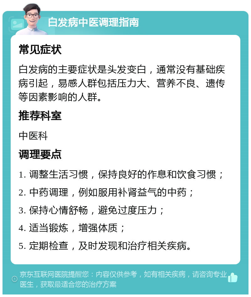 白发病中医调理指南 常见症状 白发病的主要症状是头发变白，通常没有基础疾病引起，易感人群包括压力大、营养不良、遗传等因素影响的人群。 推荐科室 中医科 调理要点 1. 调整生活习惯，保持良好的作息和饮食习惯； 2. 中药调理，例如服用补肾益气的中药； 3. 保持心情舒畅，避免过度压力； 4. 适当锻炼，增强体质； 5. 定期检查，及时发现和治疗相关疾病。