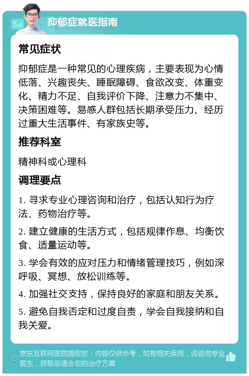 抑郁症就医指南 常见症状 抑郁症是一种常见的心理疾病，主要表现为心情低落、兴趣丧失、睡眠障碍、食欲改变、体重变化、精力不足、自我评价下降、注意力不集中、决策困难等。易感人群包括长期承受压力、经历过重大生活事件、有家族史等。 推荐科室 精神科或心理科 调理要点 1. 寻求专业心理咨询和治疗，包括认知行为疗法、药物治疗等。 2. 建立健康的生活方式，包括规律作息、均衡饮食、适量运动等。 3. 学会有效的应对压力和情绪管理技巧，例如深呼吸、冥想、放松训练等。 4. 加强社交支持，保持良好的家庭和朋友关系。 5. 避免自我否定和过度自责，学会自我接纳和自我关爱。