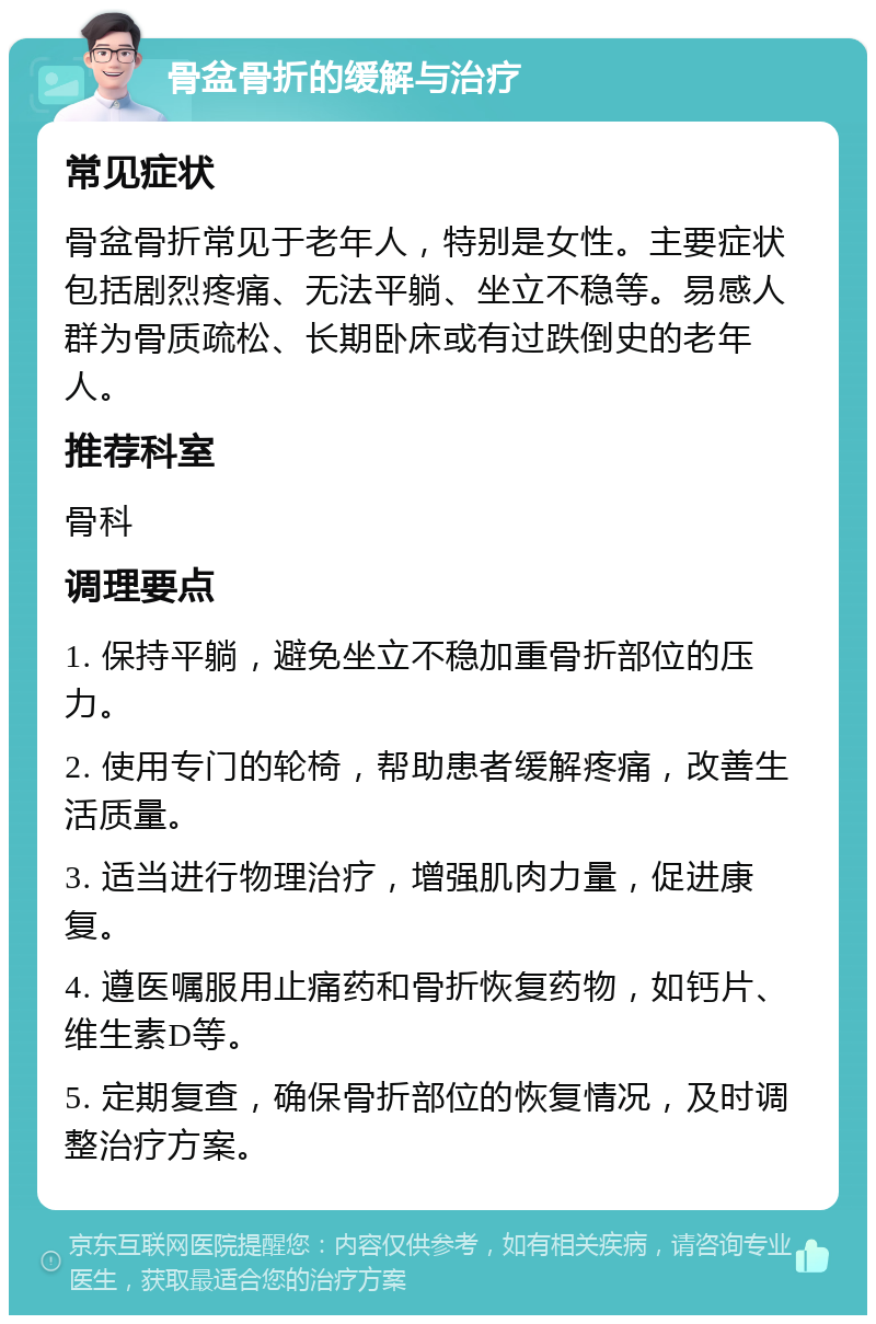 骨盆骨折的缓解与治疗 常见症状 骨盆骨折常见于老年人，特别是女性。主要症状包括剧烈疼痛、无法平躺、坐立不稳等。易感人群为骨质疏松、长期卧床或有过跌倒史的老年人。 推荐科室 骨科 调理要点 1. 保持平躺，避免坐立不稳加重骨折部位的压力。 2. 使用专门的轮椅，帮助患者缓解疼痛，改善生活质量。 3. 适当进行物理治疗，增强肌肉力量，促进康复。 4. 遵医嘱服用止痛药和骨折恢复药物，如钙片、维生素D等。 5. 定期复查，确保骨折部位的恢复情况，及时调整治疗方案。