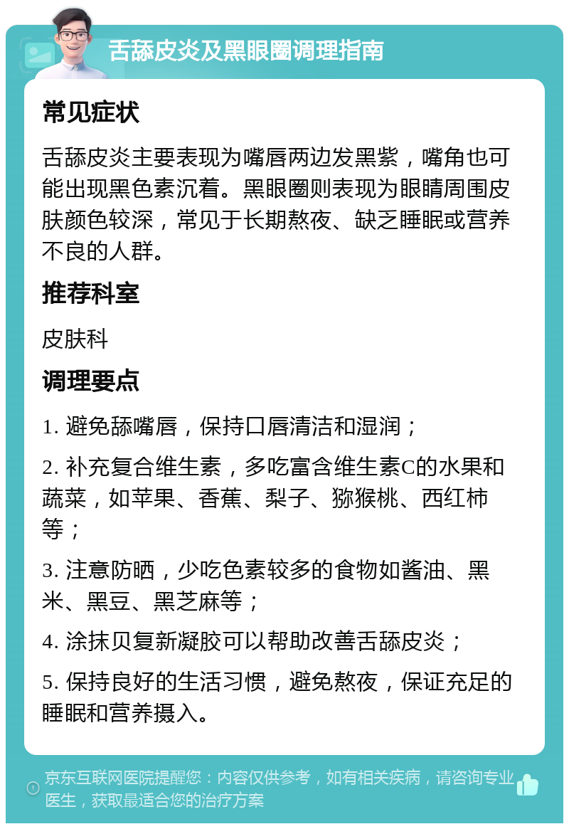 舌舔皮炎及黑眼圈调理指南 常见症状 舌舔皮炎主要表现为嘴唇两边发黑紫，嘴角也可能出现黑色素沉着。黑眼圈则表现为眼睛周围皮肤颜色较深，常见于长期熬夜、缺乏睡眠或营养不良的人群。 推荐科室 皮肤科 调理要点 1. 避免舔嘴唇，保持口唇清洁和湿润； 2. 补充复合维生素，多吃富含维生素C的水果和蔬菜，如苹果、香蕉、梨子、猕猴桃、西红柿等； 3. 注意防晒，少吃色素较多的食物如酱油、黑米、黑豆、黑芝麻等； 4. 涂抹贝复新凝胶可以帮助改善舌舔皮炎； 5. 保持良好的生活习惯，避免熬夜，保证充足的睡眠和营养摄入。