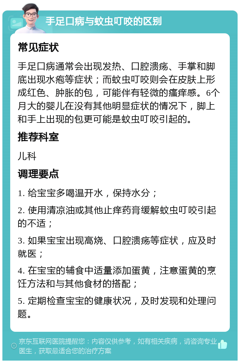 手足口病与蚊虫叮咬的区别 常见症状 手足口病通常会出现发热、口腔溃疡、手掌和脚底出现水疱等症状；而蚊虫叮咬则会在皮肤上形成红色、肿胀的包，可能伴有轻微的瘙痒感。6个月大的婴儿在没有其他明显症状的情况下，脚上和手上出现的包更可能是蚊虫叮咬引起的。 推荐科室 儿科 调理要点 1. 给宝宝多喝温开水，保持水分； 2. 使用清凉油或其他止痒药膏缓解蚊虫叮咬引起的不适； 3. 如果宝宝出现高烧、口腔溃疡等症状，应及时就医； 4. 在宝宝的辅食中适量添加蛋黄，注意蛋黄的烹饪方法和与其他食材的搭配； 5. 定期检查宝宝的健康状况，及时发现和处理问题。