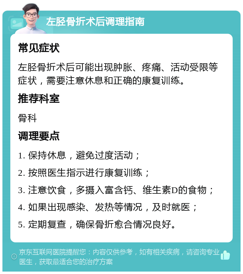 左胫骨折术后调理指南 常见症状 左胫骨折术后可能出现肿胀、疼痛、活动受限等症状，需要注意休息和正确的康复训练。 推荐科室 骨科 调理要点 1. 保持休息，避免过度活动； 2. 按照医生指示进行康复训练； 3. 注意饮食，多摄入富含钙、维生素D的食物； 4. 如果出现感染、发热等情况，及时就医； 5. 定期复查，确保骨折愈合情况良好。