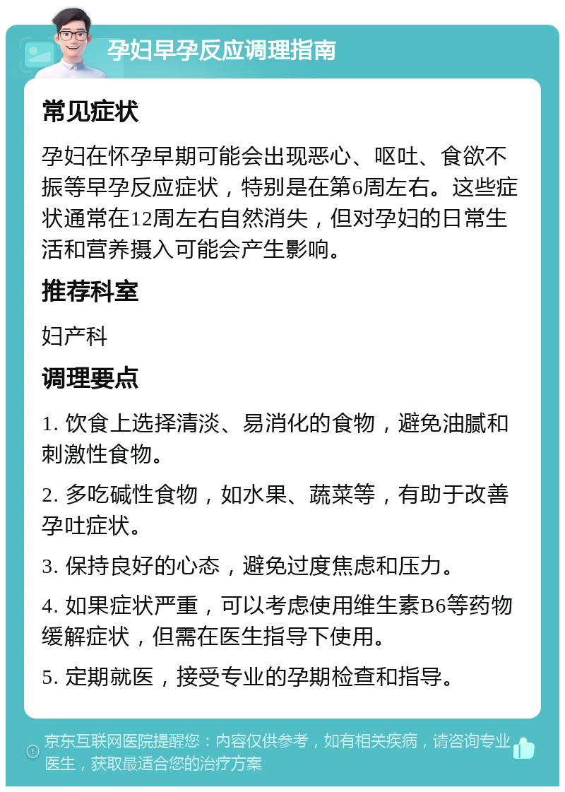 孕妇早孕反应调理指南 常见症状 孕妇在怀孕早期可能会出现恶心、呕吐、食欲不振等早孕反应症状，特别是在第6周左右。这些症状通常在12周左右自然消失，但对孕妇的日常生活和营养摄入可能会产生影响。 推荐科室 妇产科 调理要点 1. 饮食上选择清淡、易消化的食物，避免油腻和刺激性食物。 2. 多吃碱性食物，如水果、蔬菜等，有助于改善孕吐症状。 3. 保持良好的心态，避免过度焦虑和压力。 4. 如果症状严重，可以考虑使用维生素B6等药物缓解症状，但需在医生指导下使用。 5. 定期就医，接受专业的孕期检查和指导。