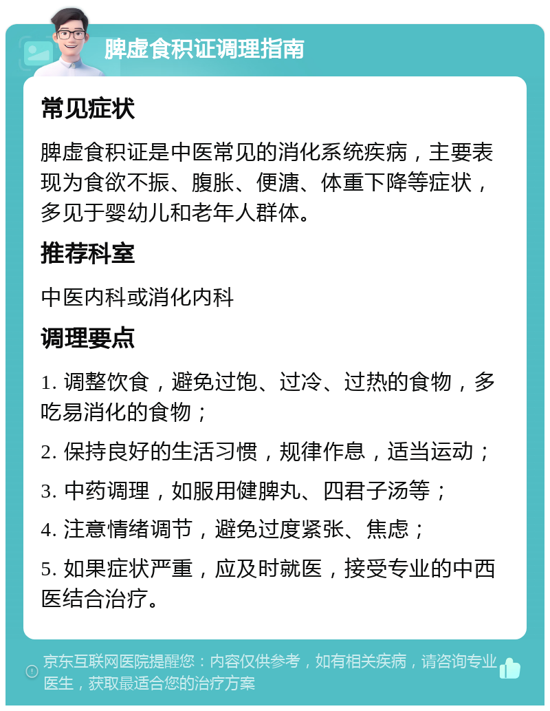 脾虚食积证调理指南 常见症状 脾虚食积证是中医常见的消化系统疾病，主要表现为食欲不振、腹胀、便溏、体重下降等症状，多见于婴幼儿和老年人群体。 推荐科室 中医内科或消化内科 调理要点 1. 调整饮食，避免过饱、过冷、过热的食物，多吃易消化的食物； 2. 保持良好的生活习惯，规律作息，适当运动； 3. 中药调理，如服用健脾丸、四君子汤等； 4. 注意情绪调节，避免过度紧张、焦虑； 5. 如果症状严重，应及时就医，接受专业的中西医结合治疗。