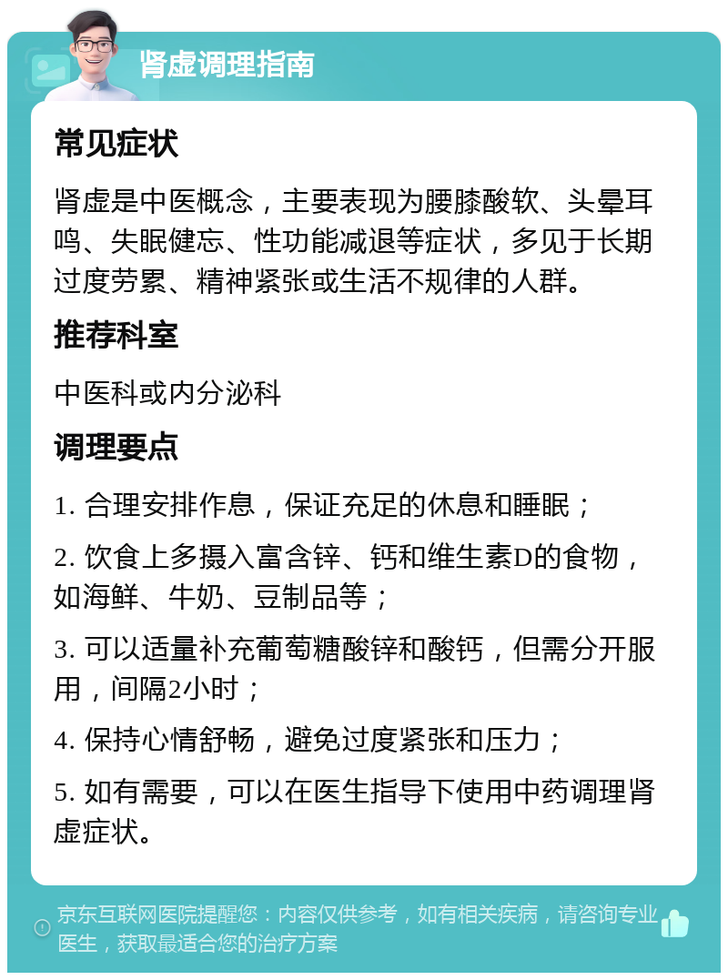 肾虚调理指南 常见症状 肾虚是中医概念，主要表现为腰膝酸软、头晕耳鸣、失眠健忘、性功能减退等症状，多见于长期过度劳累、精神紧张或生活不规律的人群。 推荐科室 中医科或内分泌科 调理要点 1. 合理安排作息，保证充足的休息和睡眠； 2. 饮食上多摄入富含锌、钙和维生素D的食物，如海鲜、牛奶、豆制品等； 3. 可以适量补充葡萄糖酸锌和酸钙，但需分开服用，间隔2小时； 4. 保持心情舒畅，避免过度紧张和压力； 5. 如有需要，可以在医生指导下使用中药调理肾虚症状。