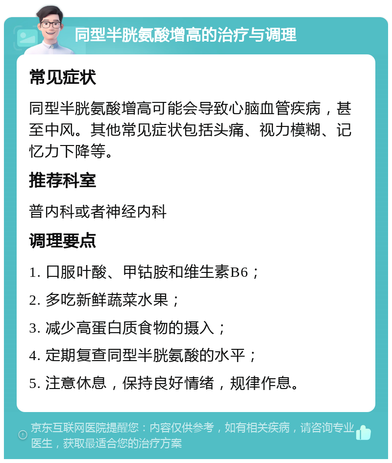 同型半胱氨酸增高的治疗与调理 常见症状 同型半胱氨酸增高可能会导致心脑血管疾病，甚至中风。其他常见症状包括头痛、视力模糊、记忆力下降等。 推荐科室 普内科或者神经内科 调理要点 1. 口服叶酸、甲钴胺和维生素B6； 2. 多吃新鲜蔬菜水果； 3. 减少高蛋白质食物的摄入； 4. 定期复查同型半胱氨酸的水平； 5. 注意休息，保持良好情绪，规律作息。