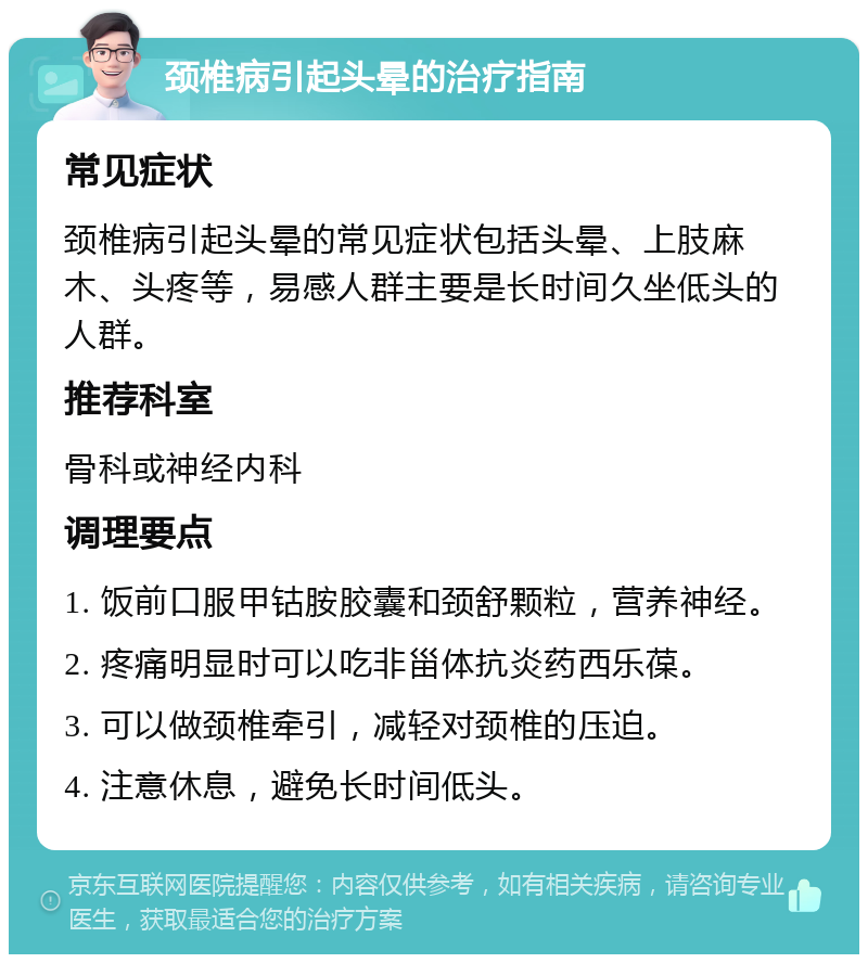 颈椎病引起头晕的治疗指南 常见症状 颈椎病引起头晕的常见症状包括头晕、上肢麻木、头疼等，易感人群主要是长时间久坐低头的人群。 推荐科室 骨科或神经内科 调理要点 1. 饭前口服甲钴胺胶囊和颈舒颗粒，营养神经。 2. 疼痛明显时可以吃非甾体抗炎药西乐葆。 3. 可以做颈椎牵引，减轻对颈椎的压迫。 4. 注意休息，避免长时间低头。