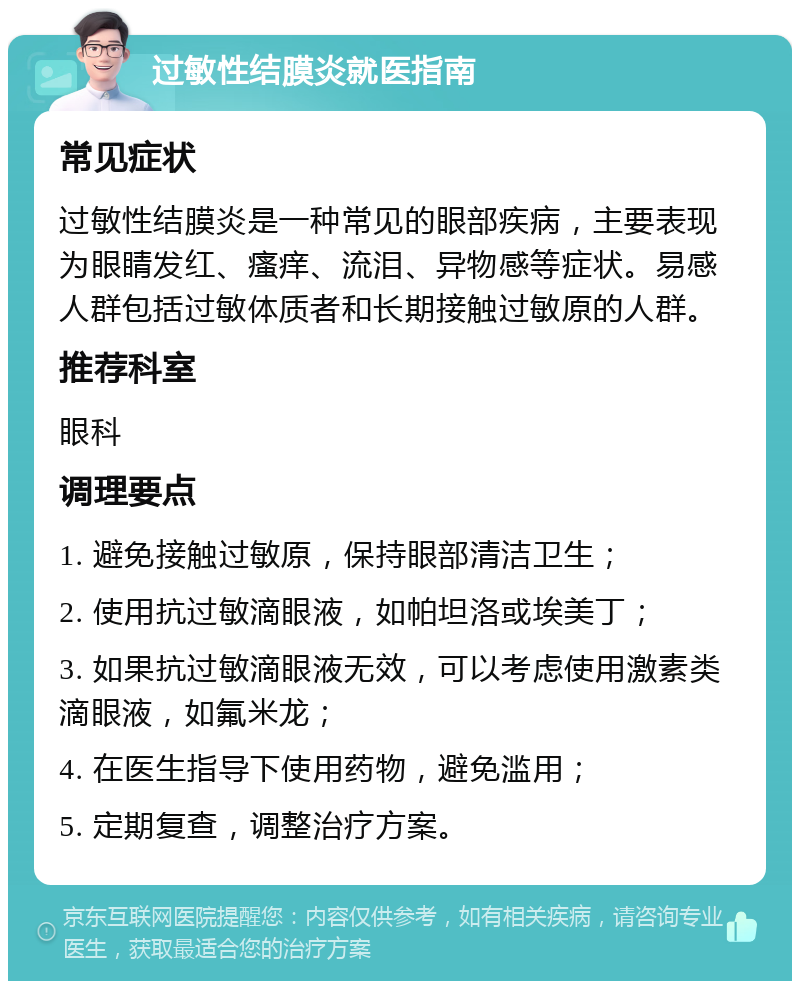 过敏性结膜炎就医指南 常见症状 过敏性结膜炎是一种常见的眼部疾病，主要表现为眼睛发红、瘙痒、流泪、异物感等症状。易感人群包括过敏体质者和长期接触过敏原的人群。 推荐科室 眼科 调理要点 1. 避免接触过敏原，保持眼部清洁卫生； 2. 使用抗过敏滴眼液，如帕坦洛或埃美丁； 3. 如果抗过敏滴眼液无效，可以考虑使用激素类滴眼液，如氟米龙； 4. 在医生指导下使用药物，避免滥用； 5. 定期复查，调整治疗方案。