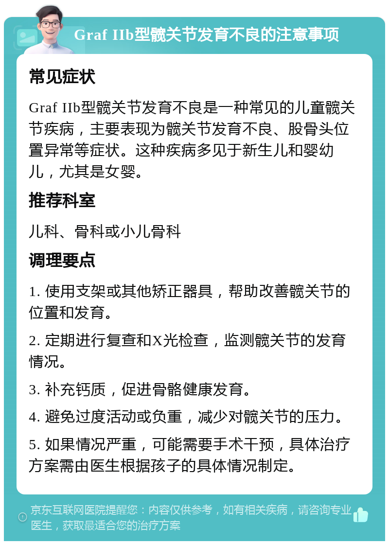 Graf IIb型髋关节发育不良的注意事项 常见症状 Graf IIb型髋关节发育不良是一种常见的儿童髋关节疾病，主要表现为髋关节发育不良、股骨头位置异常等症状。这种疾病多见于新生儿和婴幼儿，尤其是女婴。 推荐科室 儿科、骨科或小儿骨科 调理要点 1. 使用支架或其他矫正器具，帮助改善髋关节的位置和发育。 2. 定期进行复查和X光检查，监测髋关节的发育情况。 3. 补充钙质，促进骨骼健康发育。 4. 避免过度活动或负重，减少对髋关节的压力。 5. 如果情况严重，可能需要手术干预，具体治疗方案需由医生根据孩子的具体情况制定。