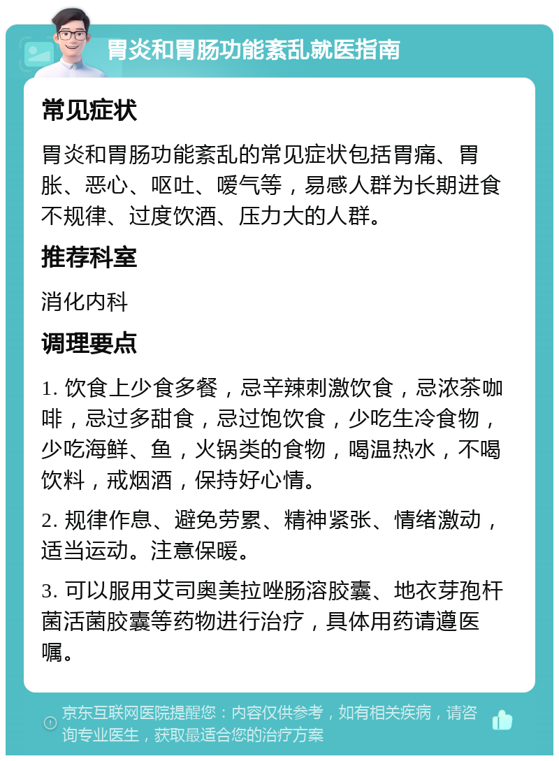 胃炎和胃肠功能紊乱就医指南 常见症状 胃炎和胃肠功能紊乱的常见症状包括胃痛、胃胀、恶心、呕吐、嗳气等，易感人群为长期进食不规律、过度饮酒、压力大的人群。 推荐科室 消化内科 调理要点 1. 饮食上少食多餐，忌辛辣刺激饮食，忌浓茶咖啡，忌过多甜食，忌过饱饮食，少吃生冷食物，少吃海鲜、鱼，火锅类的食物，喝温热水，不喝饮料，戒烟酒，保持好心情。 2. 规律作息、避免劳累、精神紧张、情绪激动，适当运动。注意保暖。 3. 可以服用艾司奥美拉唑肠溶胶囊、地衣芽孢杆菌活菌胶囊等药物进行治疗，具体用药请遵医嘱。