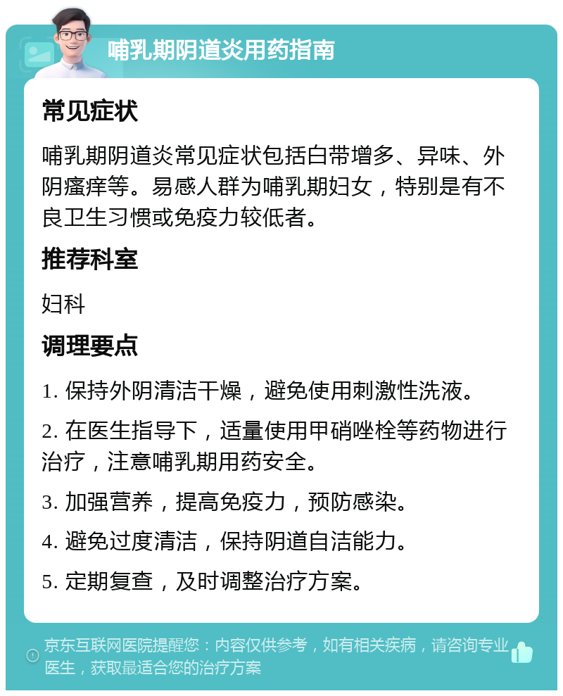 哺乳期阴道炎用药指南 常见症状 哺乳期阴道炎常见症状包括白带增多、异味、外阴瘙痒等。易感人群为哺乳期妇女，特别是有不良卫生习惯或免疫力较低者。 推荐科室 妇科 调理要点 1. 保持外阴清洁干燥，避免使用刺激性洗液。 2. 在医生指导下，适量使用甲硝唑栓等药物进行治疗，注意哺乳期用药安全。 3. 加强营养，提高免疫力，预防感染。 4. 避免过度清洁，保持阴道自洁能力。 5. 定期复查，及时调整治疗方案。