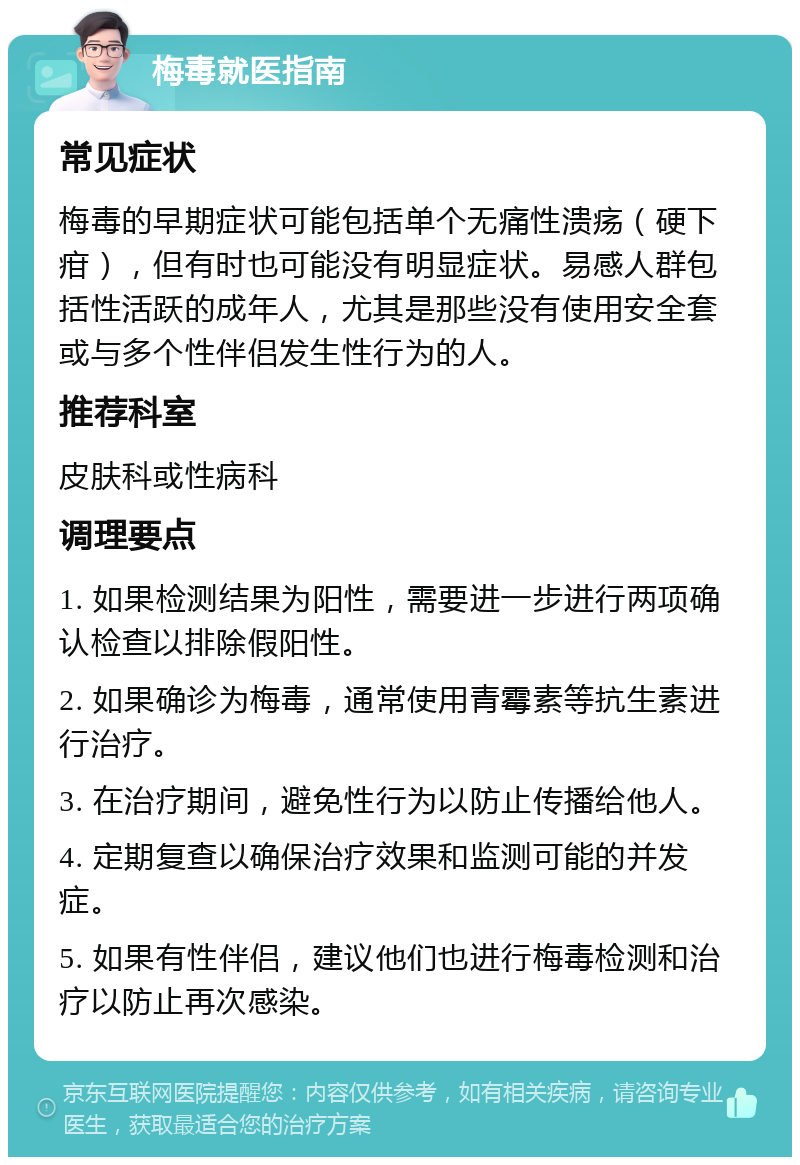 梅毒就医指南 常见症状 梅毒的早期症状可能包括单个无痛性溃疡（硬下疳），但有时也可能没有明显症状。易感人群包括性活跃的成年人，尤其是那些没有使用安全套或与多个性伴侣发生性行为的人。 推荐科室 皮肤科或性病科 调理要点 1. 如果检测结果为阳性，需要进一步进行两项确认检查以排除假阳性。 2. 如果确诊为梅毒，通常使用青霉素等抗生素进行治疗。 3. 在治疗期间，避免性行为以防止传播给他人。 4. 定期复查以确保治疗效果和监测可能的并发症。 5. 如果有性伴侣，建议他们也进行梅毒检测和治疗以防止再次感染。