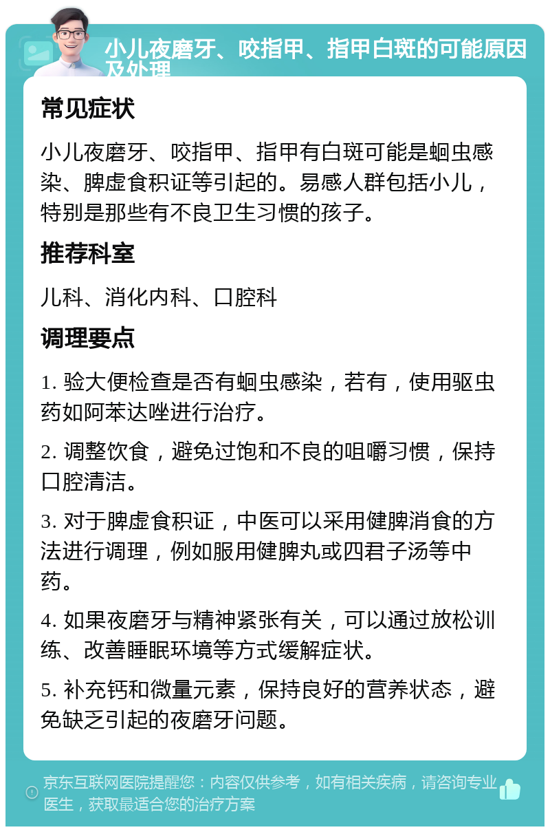 小儿夜磨牙、咬指甲、指甲白斑的可能原因及处理 常见症状 小儿夜磨牙、咬指甲、指甲有白斑可能是蛔虫感染、脾虚食积证等引起的。易感人群包括小儿，特别是那些有不良卫生习惯的孩子。 推荐科室 儿科、消化内科、口腔科 调理要点 1. 验大便检查是否有蛔虫感染，若有，使用驱虫药如阿苯达唑进行治疗。 2. 调整饮食，避免过饱和不良的咀嚼习惯，保持口腔清洁。 3. 对于脾虚食积证，中医可以采用健脾消食的方法进行调理，例如服用健脾丸或四君子汤等中药。 4. 如果夜磨牙与精神紧张有关，可以通过放松训练、改善睡眠环境等方式缓解症状。 5. 补充钙和微量元素，保持良好的营养状态，避免缺乏引起的夜磨牙问题。