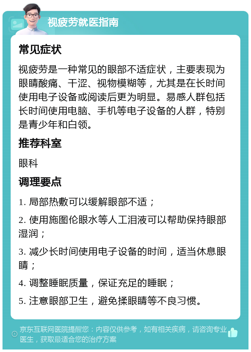 视疲劳就医指南 常见症状 视疲劳是一种常见的眼部不适症状，主要表现为眼睛酸痛、干涩、视物模糊等，尤其是在长时间使用电子设备或阅读后更为明显。易感人群包括长时间使用电脑、手机等电子设备的人群，特别是青少年和白领。 推荐科室 眼科 调理要点 1. 局部热敷可以缓解眼部不适； 2. 使用施图伦眼水等人工泪液可以帮助保持眼部湿润； 3. 减少长时间使用电子设备的时间，适当休息眼睛； 4. 调整睡眠质量，保证充足的睡眠； 5. 注意眼部卫生，避免揉眼睛等不良习惯。