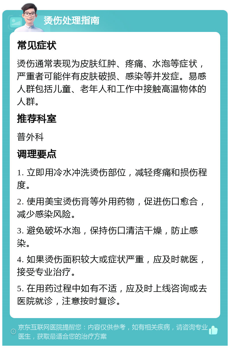 烫伤处理指南 常见症状 烫伤通常表现为皮肤红肿、疼痛、水泡等症状，严重者可能伴有皮肤破损、感染等并发症。易感人群包括儿童、老年人和工作中接触高温物体的人群。 推荐科室 普外科 调理要点 1. 立即用冷水冲洗烫伤部位，减轻疼痛和损伤程度。 2. 使用美宝烫伤膏等外用药物，促进伤口愈合，减少感染风险。 3. 避免破坏水泡，保持伤口清洁干燥，防止感染。 4. 如果烫伤面积较大或症状严重，应及时就医，接受专业治疗。 5. 在用药过程中如有不适，应及时上线咨询或去医院就诊，注意按时复诊。