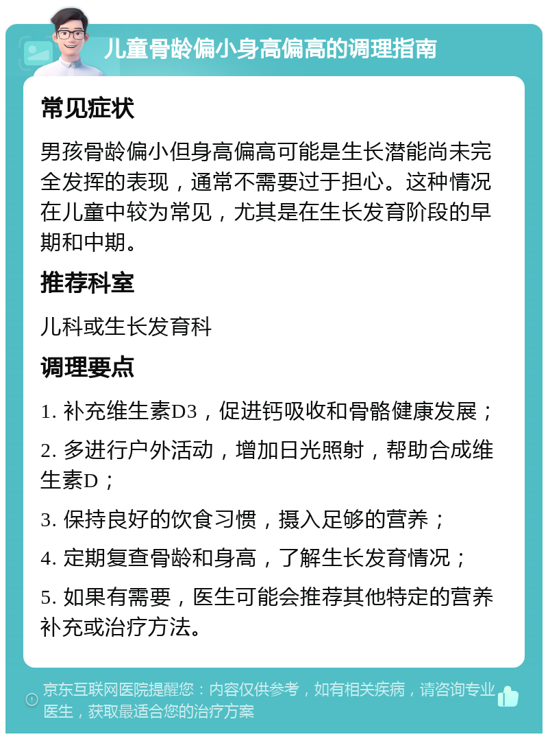 儿童骨龄偏小身高偏高的调理指南 常见症状 男孩骨龄偏小但身高偏高可能是生长潜能尚未完全发挥的表现，通常不需要过于担心。这种情况在儿童中较为常见，尤其是在生长发育阶段的早期和中期。 推荐科室 儿科或生长发育科 调理要点 1. 补充维生素D3，促进钙吸收和骨骼健康发展； 2. 多进行户外活动，增加日光照射，帮助合成维生素D； 3. 保持良好的饮食习惯，摄入足够的营养； 4. 定期复查骨龄和身高，了解生长发育情况； 5. 如果有需要，医生可能会推荐其他特定的营养补充或治疗方法。