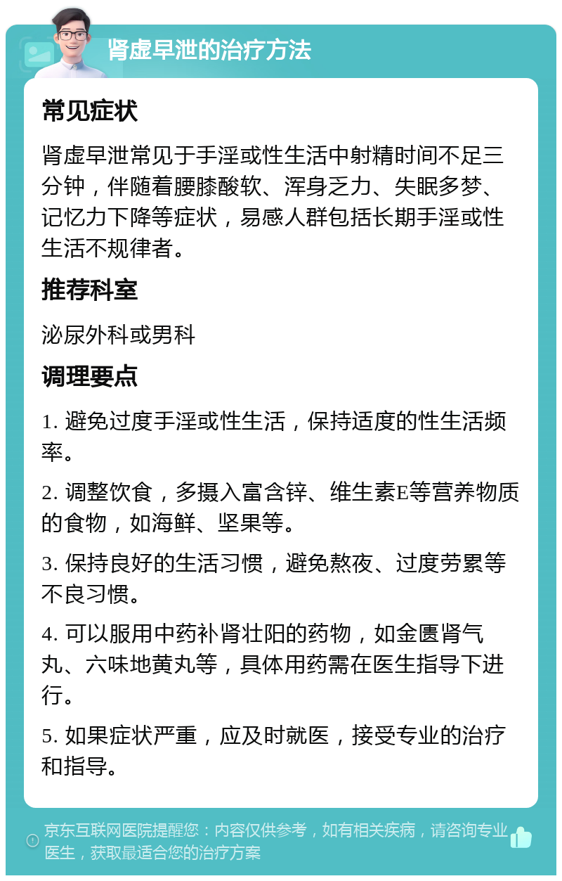 肾虚早泄的治疗方法 常见症状 肾虚早泄常见于手淫或性生活中射精时间不足三分钟，伴随着腰膝酸软、浑身乏力、失眠多梦、记忆力下降等症状，易感人群包括长期手淫或性生活不规律者。 推荐科室 泌尿外科或男科 调理要点 1. 避免过度手淫或性生活，保持适度的性生活频率。 2. 调整饮食，多摄入富含锌、维生素E等营养物质的食物，如海鲜、坚果等。 3. 保持良好的生活习惯，避免熬夜、过度劳累等不良习惯。 4. 可以服用中药补肾壮阳的药物，如金匮肾气丸、六味地黄丸等，具体用药需在医生指导下进行。 5. 如果症状严重，应及时就医，接受专业的治疗和指导。