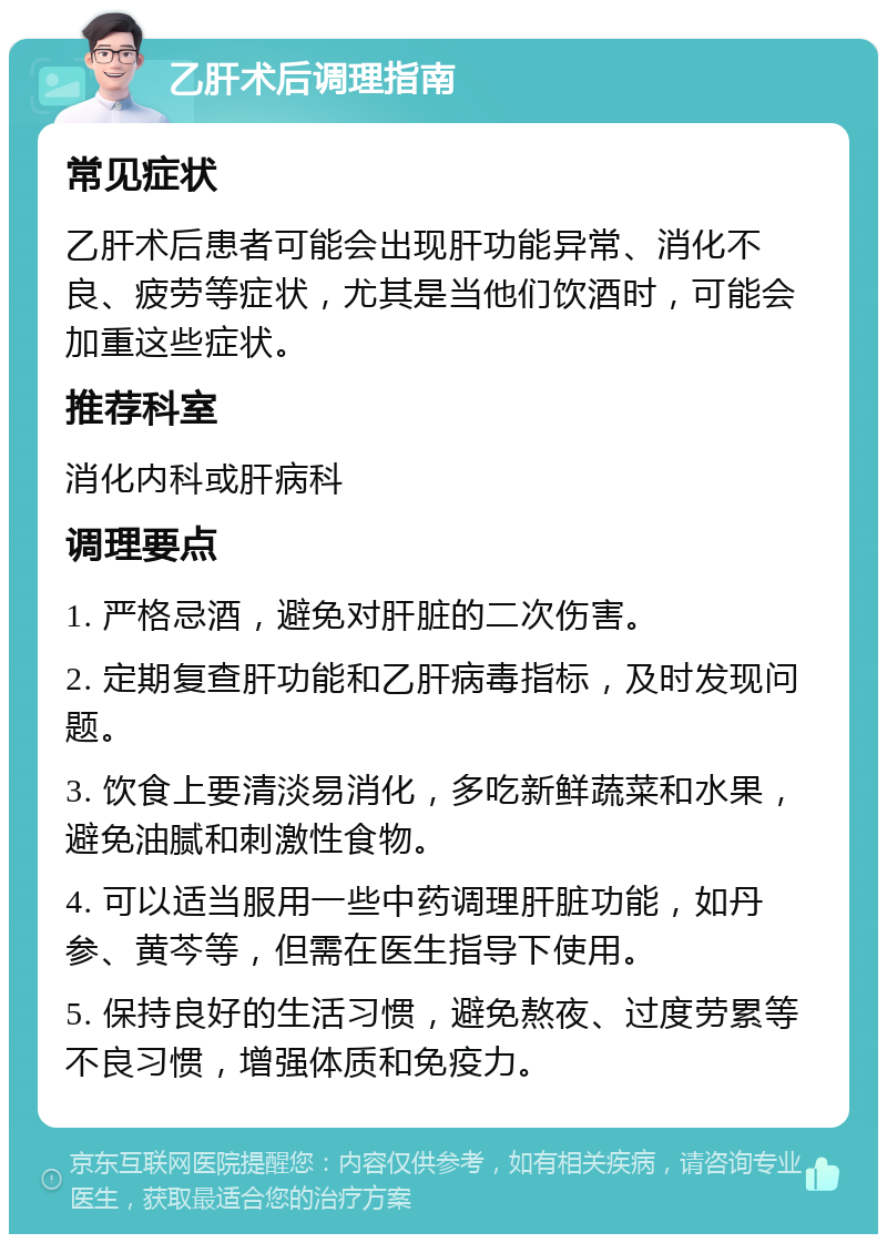 乙肝术后调理指南 常见症状 乙肝术后患者可能会出现肝功能异常、消化不良、疲劳等症状，尤其是当他们饮酒时，可能会加重这些症状。 推荐科室 消化内科或肝病科 调理要点 1. 严格忌酒，避免对肝脏的二次伤害。 2. 定期复查肝功能和乙肝病毒指标，及时发现问题。 3. 饮食上要清淡易消化，多吃新鲜蔬菜和水果，避免油腻和刺激性食物。 4. 可以适当服用一些中药调理肝脏功能，如丹参、黄芩等，但需在医生指导下使用。 5. 保持良好的生活习惯，避免熬夜、过度劳累等不良习惯，增强体质和免疫力。