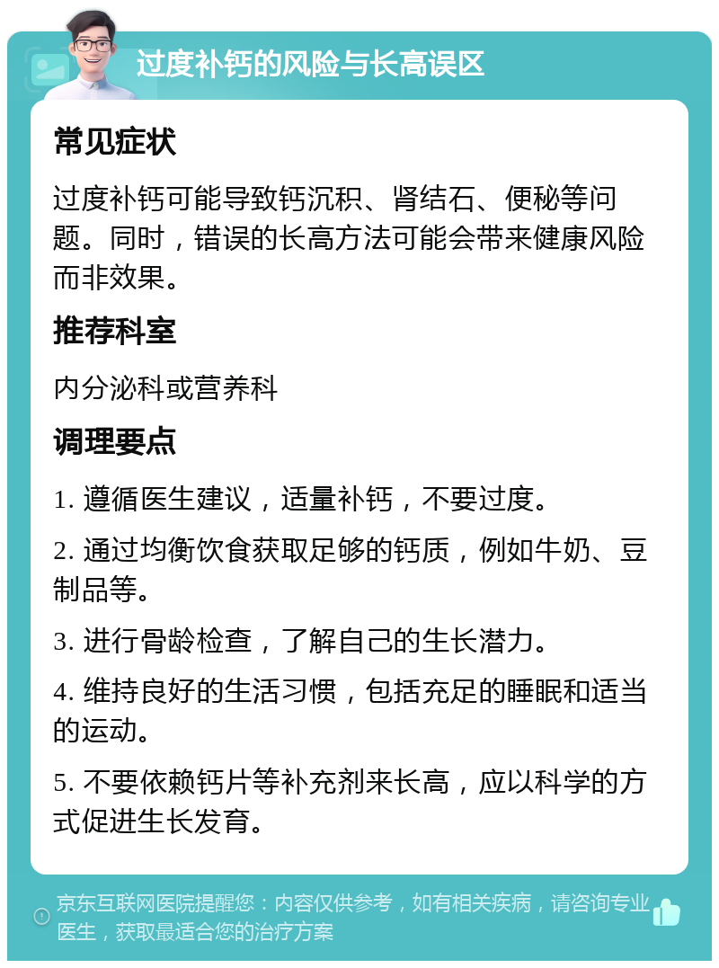 过度补钙的风险与长高误区 常见症状 过度补钙可能导致钙沉积、肾结石、便秘等问题。同时，错误的长高方法可能会带来健康风险而非效果。 推荐科室 内分泌科或营养科 调理要点 1. 遵循医生建议，适量补钙，不要过度。 2. 通过均衡饮食获取足够的钙质，例如牛奶、豆制品等。 3. 进行骨龄检查，了解自己的生长潜力。 4. 维持良好的生活习惯，包括充足的睡眠和适当的运动。 5. 不要依赖钙片等补充剂来长高，应以科学的方式促进生长发育。