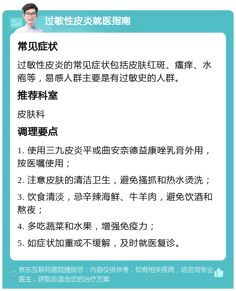 过敏性皮炎就医指南 常见症状 过敏性皮炎的常见症状包括皮肤红斑、瘙痒、水疱等，易感人群主要是有过敏史的人群。 推荐科室 皮肤科 调理要点 1. 使用三九皮炎平或曲安奈德益康唑乳膏外用，按医嘱使用； 2. 注意皮肤的清洁卫生，避免搔抓和热水烫洗； 3. 饮食清淡，忌辛辣海鲜、牛羊肉，避免饮酒和熬夜； 4. 多吃蔬菜和水果，增强免疫力； 5. 如症状加重或不缓解，及时就医复诊。