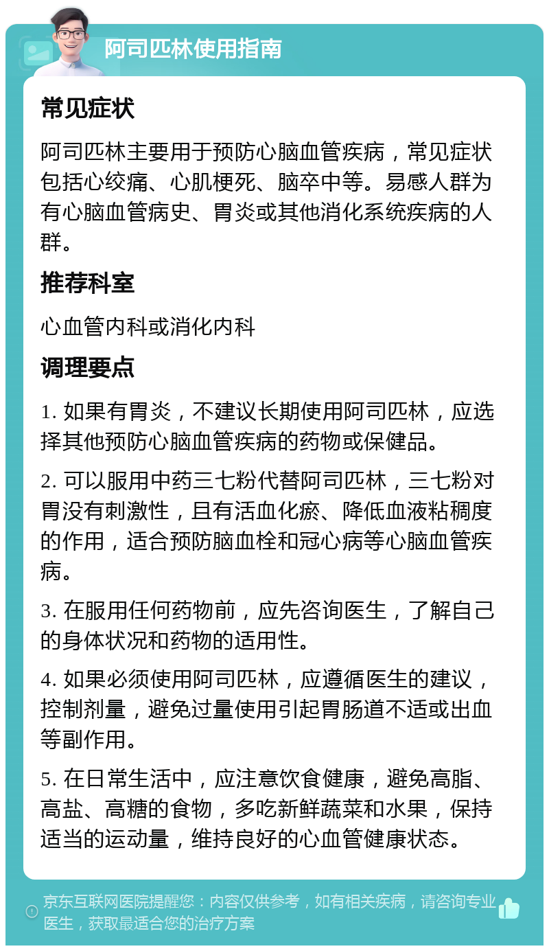 阿司匹林使用指南 常见症状 阿司匹林主要用于预防心脑血管疾病，常见症状包括心绞痛、心肌梗死、脑卒中等。易感人群为有心脑血管病史、胃炎或其他消化系统疾病的人群。 推荐科室 心血管内科或消化内科 调理要点 1. 如果有胃炎，不建议长期使用阿司匹林，应选择其他预防心脑血管疾病的药物或保健品。 2. 可以服用中药三七粉代替阿司匹林，三七粉对胃没有刺激性，且有活血化瘀、降低血液粘稠度的作用，适合预防脑血栓和冠心病等心脑血管疾病。 3. 在服用任何药物前，应先咨询医生，了解自己的身体状况和药物的适用性。 4. 如果必须使用阿司匹林，应遵循医生的建议，控制剂量，避免过量使用引起胃肠道不适或出血等副作用。 5. 在日常生活中，应注意饮食健康，避免高脂、高盐、高糖的食物，多吃新鲜蔬菜和水果，保持适当的运动量，维持良好的心血管健康状态。