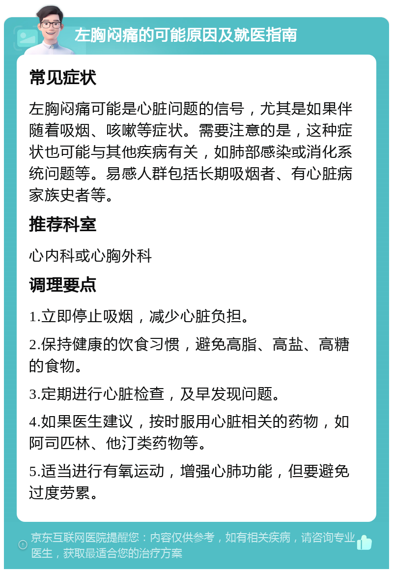 左胸闷痛的可能原因及就医指南 常见症状 左胸闷痛可能是心脏问题的信号，尤其是如果伴随着吸烟、咳嗽等症状。需要注意的是，这种症状也可能与其他疾病有关，如肺部感染或消化系统问题等。易感人群包括长期吸烟者、有心脏病家族史者等。 推荐科室 心内科或心胸外科 调理要点 1.立即停止吸烟，减少心脏负担。 2.保持健康的饮食习惯，避免高脂、高盐、高糖的食物。 3.定期进行心脏检查，及早发现问题。 4.如果医生建议，按时服用心脏相关的药物，如阿司匹林、他汀类药物等。 5.适当进行有氧运动，增强心肺功能，但要避免过度劳累。